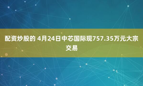 配资炒股的 4月24日中芯国际现757.35万元大宗交易