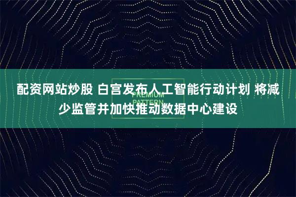配资网站炒股 白宫发布人工智能行动计划 将减少监管并加快推动数据中心建设