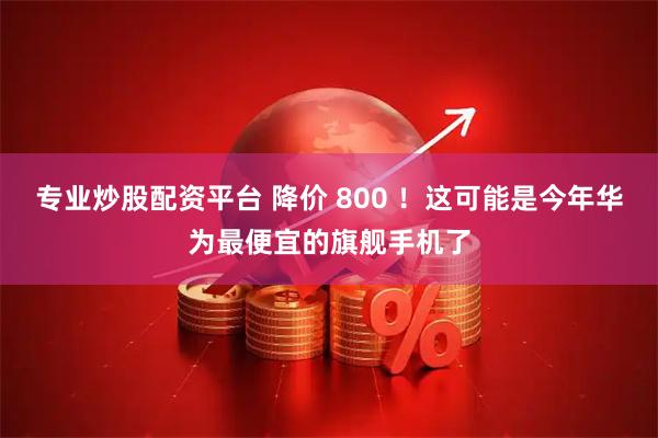 专业炒股配资平台 降价 800 ！这可能是今年华为最便宜的旗舰手机了