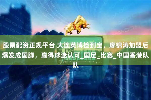 股票配资正规平台 大连英博捡到宝，廖锦涛加盟后爆发成国脚，赢得球迷认可_国足_比赛_中国香港队