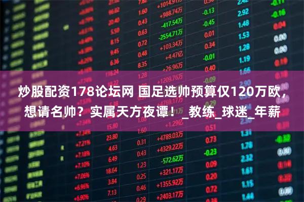 炒股配资178论坛网 国足选帅预算仅120万欧，想请名帅？实属天方夜谭！_教练_球迷_年薪