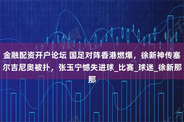金融配资开户论坛 国足对阵香港燃爆，徐新神传塞尔吉尼奥被扑，张玉宁憾失进球_比赛_球迷_徐新那
