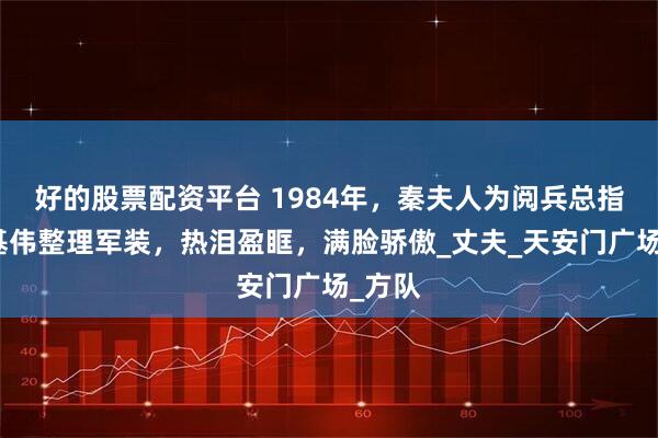 好的股票配资平台 1984年，秦夫人为阅兵总指挥秦基伟整理军装，热泪盈眶，满脸骄傲_丈夫_天安门广场_方队