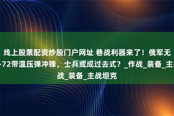 线上股票配资炒股门户网址 巷战利器来了！俄军无人版T-72带温压弹冲锋，士兵或成过去式？_作战_装备_主战坦克