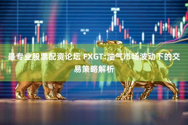 最专业股票配资论坛 FXGT:油气市场波动下的交易策略解析