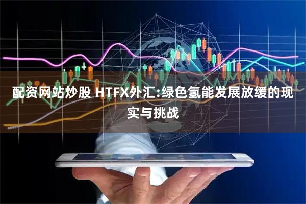配资网站炒股 HTFX外汇:绿色氢能发展放缓的现实与挑战
