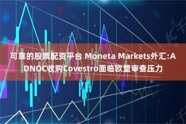 可靠的股票配资平台 Moneta Markets外汇:ADNOC收购Covestro面临欧盟审查压力
