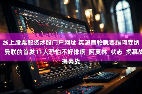 线上股票配资炒股门户网址 英超首轮就要踢阿森纳，曼联的首发11人恐怕不好排啊_阿莫林_状态_揭幕战