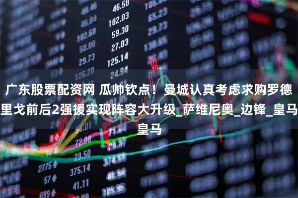 广东股票配资网 瓜帅钦点！曼城认真考虑求购罗德里戈前后2强援实现阵容大升级_萨维尼奥_边锋_皇马