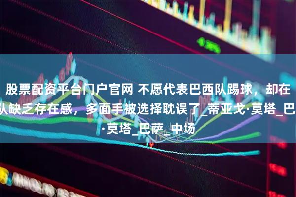 股票配资平台门户官网 不愿代表巴西队踢球，却在意大利队缺乏存在感，多面手被选择耽误了_蒂亚戈·莫塔_巴萨_中场