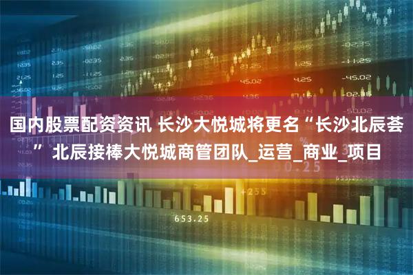 国内股票配资资讯 长沙大悦城将更名“长沙北辰荟” 北辰接棒大悦城商管团队_运营_商业_项目