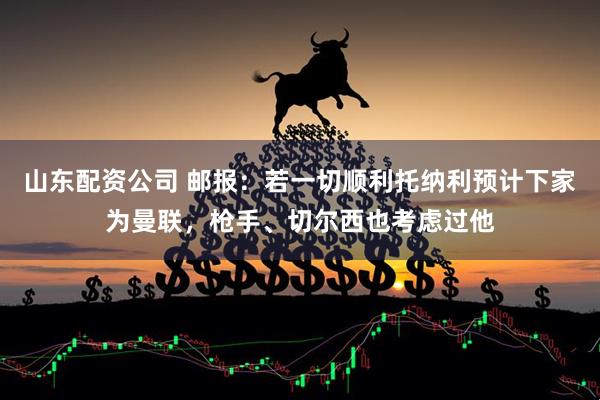 山东配资公司 邮报：若一切顺利托纳利预计下家为曼联，枪手、切尔西也考虑过他