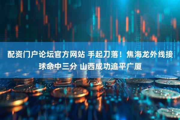 配资门户论坛官方网站 手起刀落！焦海龙外线接球命中三分 山西成功追平广厦